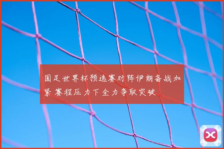 国足世界杯预选赛对阵伊朗备战加紧 赛程压力下全力争取突破