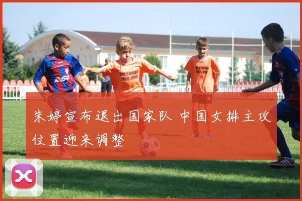 朱婷宣布退出国家队 中国女排主攻位置迎来调整