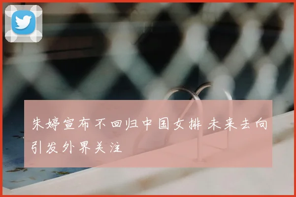 朱婷宣布不回归中国女排 未来去向引发外界关注