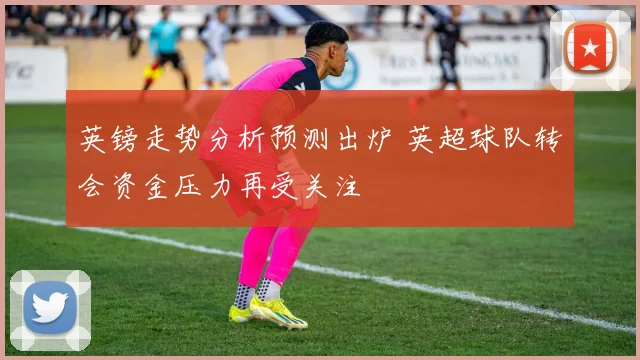 英镑走势分析预测出炉 英超球队转会资金压力再受关注