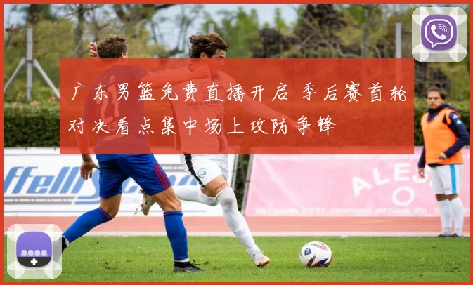 广东男篮免费直播开启 季后赛首轮对决看点集中场上攻防争锋