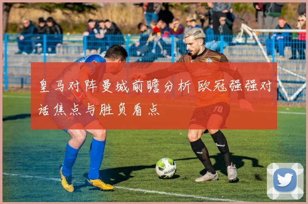 皇马对阵曼城前瞻分析 欧冠强强对话焦点与胜负看点