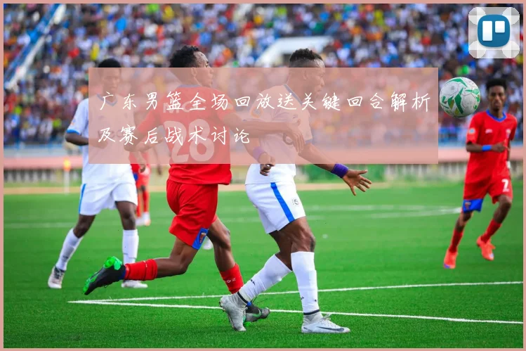 广东男篮全场回放送关键回合解析及赛后战术讨论