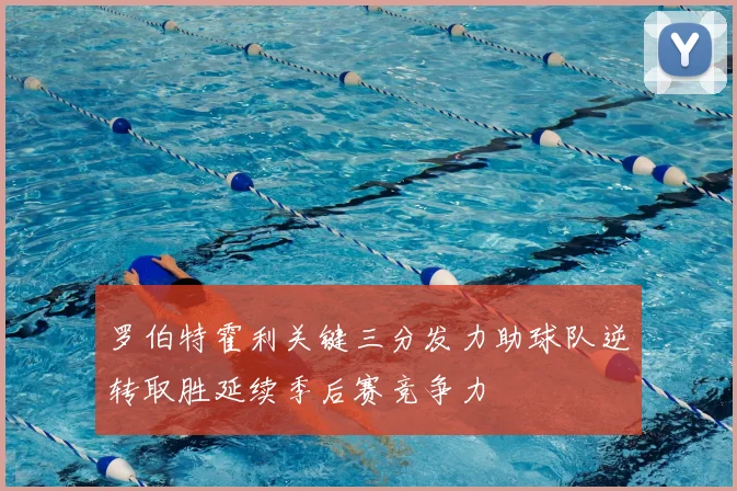 罗伯特霍利关键三分发力助球队逆转取胜延续季后赛竞争力